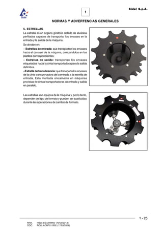 1 - 25
1
Sidel S.p.A.
NORMAS Y ADVERTENCIAS GENERALES
MAN. I4390.ES.USM000 (10/09/2013)
DOC. ROLL4.CAP.01.R00 (17/03/2008)
5. ESTRELLAS
La estrella es un órgano giratorio dotado de alvéolos
perfilados capaces de transportar los envases en la
entrada y la salida de la máquina.
Se dividen en:
– Estrellas de entrada: que transportan los envases
hacia el carrusel de la máquina, colocándolos en los
platillos correspondientes;
– Estrellas de salida: transportan los envases
etiquetados hacia la cinta transportadora para la salida
definitiva.
–Estrella de transferencia: que transporta los envases
de la cinta transportadora de la entrada a la estrella de
entrada. Está montada únicamente en máquinas
provistas de cintas transportadoras de entrada y salida
en paralelo.
Las estrellas son equipos de la máquina y, por lo tanto,
dependen del tipo de formato y pueden ser sustituidas
durante las operaciones de cambio de formato.
 
