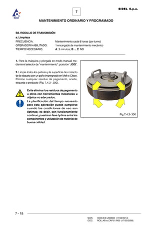 7 - 18
MAN. I4390.ES.USM000 (11/09/2013)
DOC. ROLL4Evo.CAP.01.R00 (17/03/2008)
7
MANTENIMIENTO ORDINARIO Y PROGRAMADO
SIDEL S.p.a.
B2. RODILLO DE TRANSMISIÓN
a. Limpieza
FRECUENCIA: Mantenimiento cada 8 horas (por turno)
OPERADOR HABILITADO: 1 encargado de mantenimiento mecánico
TIEMPO NECESARIO: A: 3 minutos; B: -; C ND
______________________________________________________________________
1. Pare la máquina y póngala en modo manual me-
diante el selector de “mantenimiento”: posición “JOG”.
2. Limpie todos los patines y la superficie de contacto
de la etiqueta con un paño impregnado en Melt-o Clean.
Elimine cualquier residuo de pegamento, aceite,
etiqueta o producto (Fig. 7.4.3 - 300).
Evite eliminar los residuos de pegamento
u otros con herramientas mecánicas u
objetos no adecuados.
La planificación del tiempo necesario
para esta operación puede cumplirse
cuando las condiciones de uso son
óptimas; es decir, con funcionamiento
continuo, puesta en fase óptima entre los
componentes y utilización de material de
buena calidad.
Fig.7.4.3- 300
 