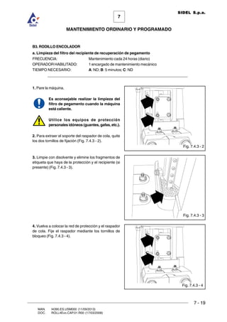 7 - 19
7
MANTENIMIENTO ORDINARIO Y PROGRAMADO
MAN. I4390.ES.USM000 (11/09/2013)
DOC. ROLL4Evo.CAP.01.R00 (17/03/2008)
SIDEL S.p.a.
B3. RODILLO ENCOLADOR
a. Limpieza del filtro del recipiente de recuperación de pegamento
FRECUENCIA: Mantenimiento cada 24 horas (diario)
OPERADOR HABILITADO: 1 encargado de mantenimiento mecánico
TIEMPO NECESARIO: A: ND; B: 5 minutos; C: ND
______________________________________________________________________
1. Pare la máquina.
Es aconsejable realizar la limpieza del
filtro de pegamento cuando la máquina
está caliente.
Utilice los equipos de protección
personales idóneos (guantes, gafas, etc.).
2. Para extraer el soporte del raspador de cola, quite
los dos tornillos de fijación (Fig. 7.4.3 - 2).
3. Limpie con disolvente y elimine los fragmentos de
etiqueta que haya de la protección y el recipiente (si
presente) (Fig. 7.4.3 - 3).
4. Vuelva a colocar la red de protección y el raspador
de cola. Fije el raspador mediante los tornillos de
bloqueo (Fig. 7.4.3 - 4).
Fig. 7.4.3 - 2
Fig. 7.4.3 - 3
Fig. 7.4.3 - 4
 
