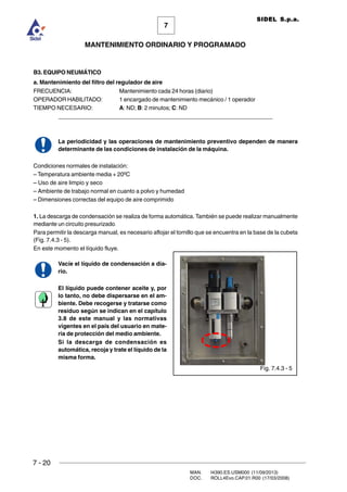 7 - 20
MAN. I4390.ES.USM000 (11/09/2013)
DOC. ROLL4Evo.CAP.01.R00 (17/03/2008)
7
MANTENIMIENTO ORDINARIO Y PROGRAMADO
SIDEL S.p.a.
B3. EQUIPO NEUMÁTICO
a. Mantenimiento del filtro del regulador de aire
FRECUENCIA: Mantenimiento cada 24 horas (diario)
OPERADOR HABILITADO: 1 encargado de mantenimiento mecánico / 1 operador
TIEMPO NECESARIO: A: ND; B: 2 minutos; C: ND
______________________________________________________________________
La periodicidad y las operaciones de mantenimiento preventivo dependen de manera
determinante de las condiciones de instalación de la máquina.
Condiciones normales de instalación:
– Temperatura ambiente media + 20ºC
– Uso de aire limpio y seco
– Ambiente de trabajo normal en cuanto a polvo y humedad
– Dimensiones correctas del equipo de aire comprimido
1. La descarga de condensación se realiza de forma automática. También se puede realizar manualmente
mediante un circuito presurizado.
Para permitir la descarga manual, es necesario aflojar el tornillo que se encuentra en la base de la cubeta
(Fig. 7.4.3 - 5).
En este momento el líquido fluye.
Vacíe el líquido de condensación a dia-
rio.
El líquido puede contener aceite y, por
lo tanto, no debe dispersarse en el am-
biente. Debe recogerse y tratarse como
residuo según se indican en el capítulo
3.8 de este manual y las normativas
vigentes en el país del usuario en mate-
ria de protección del medio ambiente.
Si la descarga de condensación es
automática, recoja y trate el líquido de la
misma forma.
Fig. 7.4.3 - 5
 