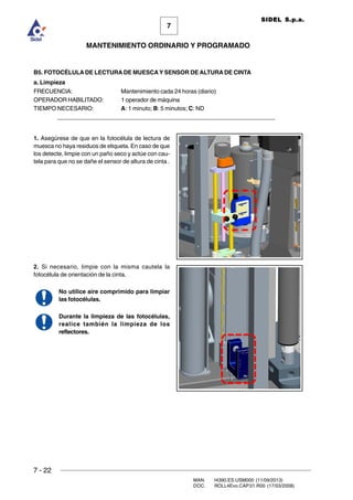 7 - 22
MAN. I4390.ES.USM000 (11/09/2013)
DOC. ROLL4Evo.CAP.01.R00 (17/03/2008)
7
MANTENIMIENTO ORDINARIO Y PROGRAMADO
SIDEL S.p.a.
B5. FOTOCÉLULA DE LECTURA DE MUESCA Y SENSOR DE ALTURA DE CINTA
a. Limpieza
FRECUENCIA: Mantenimiento cada 24 horas (diario)
OPERADOR HABILITADO: 1 operador de máquina
TIEMPO NECESARIO: A: 1 minuto; B: 5 minutos; C: ND
______________________________________________________________________
1. Asegúrese de que en la fotocélula de lectura de
muesca no haya residuos de etiqueta. En caso de que
los detecte, limpie con un paño seco y actúe con cau-
tela para que no se dañe el sensor de altura de cinta .
2. Si necesario, limpie con la misma cautela la
fotocélula de orientación de la cinta.
No utilice aire comprimido para limpiar
las fotocélulas.
Durante la limpieza de las fotocélulas,
realice también la limpieza de los
reflectores.
 