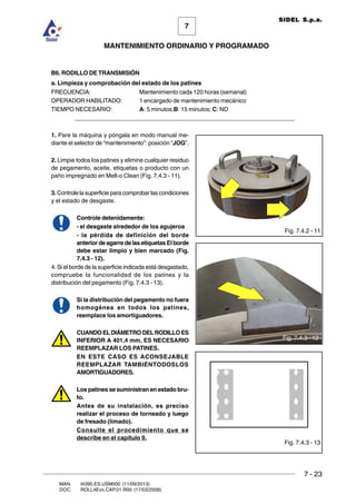 7 - 23
7
MANTENIMIENTO ORDINARIO Y PROGRAMADO
MAN. I4390.ES.USM000 (11/09/2013)
DOC. ROLL4Evo.CAP.01.R00 (17/03/2008)
SIDEL S.p.a.
Fig. 7.4.3 - 13
B6. RODILLO DE TRANSMISIÓN
a. Limpieza y comprobación del estado de los patines
FRECUENCIA: Mantenimiento cada 120 horas (semanal)
OPERADOR HABILITADO: 1 encargado de mantenimiento mecánico
TIEMPO NECESARIO: A: 5 minutos;B: 15 minutos; C: ND
______________________________________________________________________
1. Pare la máquina y póngala en modo manual me-
diante el selector de “mantenimiento”: posición “JOG”.
2. Limpie todos los patines y elimine cualquier residuo
de pegamento, aceite, etiquetas o producto con un
paño impregnado en Melt-o Clean (Fig. 7.4.3 - 11).
3. Controle la superficie para comprobar las condiciones
y el estado de desgaste.
Controle detenidamente:
- el desgaste alrededor de los agujeros
- la pérdida de definición del borde
anteriordeagarredelasetiquetasElborde
debe estar limpio y bien marcado (Fig.
7.4.3 - 12).
4. Si el borde de la superficie indicada está desgastado,
compruebe la funcionalidad de los patines y la
distribución del pegamento (Fig. 7.4.3 - 13).
Si la distribución del pegamento no fuera
homogénea en todos los patines,
reemplace los amortiguadores.
CUANDOELDIÁMETRODELRODILLOES
INFERIOR A 401,4 mm, ES NECESARIO
REEMPLAZAR LOS PATINES.
EN ESTE CASO ES ACONSEJABLE
REEMPLAZAR TAMBIÉNTODOSLOS
AMORTIGUADORES.
Los patines se suministran en estado bru-
to.
Antes de su instalación, es preciso
realizar el proceso de torneado y luego
de fresado (limado).
Consulte el procedimiento que se
describe en el capítulo 9.
Fig. 7.4.2 - 11
Fig. 7.4.3 - 12
 