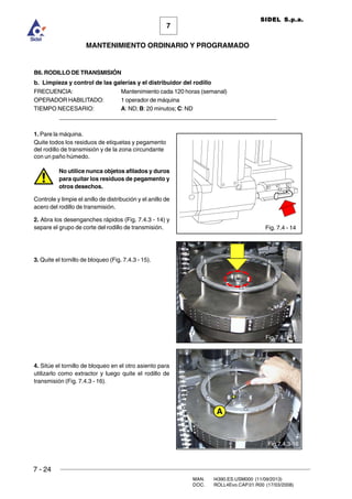 7 - 24
MAN. I4390.ES.USM000 (11/09/2013)
DOC. ROLL4Evo.CAP.01.R00 (17/03/2008)
7
MANTENIMIENTO ORDINARIO Y PROGRAMADO
SIDEL S.p.a.
B6. RODILLO DE TRANSMISIÓN
b. Limpieza y control de las galerías y el distribuidor del rodillo
FRECUENCIA: Mantenimiento cada 120 horas (semanal)
OPERADOR HABILITADO: 1 operador de máquina
TIEMPO NECESARIO: A: ND; B: 20 minutos; C: ND
______________________________________________________________________
1. Pare la máquina.
Quite todos los residuos de etiquetas y pegamento
del rodillo de transmisión y de la zona circundante
con un paño húmedo.
No utilice nunca objetos afilados y duros
para quitar los residuos de pegamento y
otros desechos.
Controle y limpie el anillo de distribución y el anillo de
acero del rodillo de transmisión.
2. Abra los desenganches rápidos (Fig. 7.4.3 - 14) y
separe el grupo de corte del rodillo de transmisión.
3. Quite el tornillo de bloqueo (Fig. 7.4.3 - 15).
4. Sitúe el tornillo de bloqueo en el otro asiento para
utilizarlo como extractor y luego quite el rodillo de
transmisión (Fig. 7.4.3 - 16).
Fig. 7.4 - 14
Fig.7.4.3-16
Fig.7.4.3-15
A
 