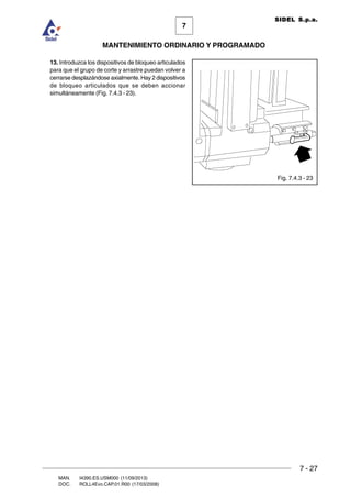 7 - 27
7
MANTENIMIENTO ORDINARIO Y PROGRAMADO
MAN. I4390.ES.USM000 (11/09/2013)
DOC. ROLL4Evo.CAP.01.R00 (17/03/2008)
SIDEL S.p.a.
Fig. 7.4.3 - 23
13. Introduzca los dispositivos de bloqueo articulados
para que el grupo de corte y arrastre puedan volver a
cerrarse desplazándose axialmente. Hay 2 dispositivos
de bloqueo articulados que se deben accionar
simultáneamente (Fig. 7.4.3 - 23).
 