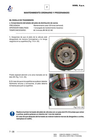 7 - 28
MAN. I4390.ES.USM000 (11/09/2013)
DOC. ROLL4Evo.CAP.01.R00 (17/03/2008)
7
MANTENIMIENTO ORDINARIO Y PROGRAMADO
SIDEL S.p.a.
B6. RODILLO DE TRANSMISIÓN
c. Comprobación del estado del plato de distribución de vacíos
FRECUENCIA: Mantenimiento cada 120 horas (semanal)
OPERADOR HABILITADO: 1 encargado de mantenimiento mecánico
TIEMPO NECESARIO: A: 5 minutos; B: ND; C: ND
______________________________________________________________________
1. Asegúrese de que el plato de la válvula esté
desgastado de manera homogénea y no tenga
rasguños en su superficie (Fig. 7.4.3 - 24).
Preste especial atención a la zona marcada con la
letra “A” (Fig. 7.4.3 - 25).
2. En caso de que en la superficie se pudieran detectar
fácilmente ranuras y corrosiones, el plato debería
tornearse para pulir su superficie.
Realice el primer torneado del plato de válvulas con un paso de 2/10. Si tuviese que volver
a pulirse, podría quitarse un máximo de 1 mm de material.
En caso de que después del torneado se notaran todavía marcas de desgastes o cortes,
reemplace el rodillo.
Fig.7.4.3 -24
Fig.7.4.3 - 25
A
 
