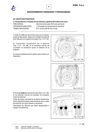 7 - 29
7
MANTENIMIENTO ORDINARIO Y PROGRAMADO
MAN. I4390.ES.USM000 (11/09/2013)
DOC. ROLL4Evo.CAP.01.R00 (17/03/2008)
SIDEL S.p.a.
B7. GRUPO DE ETIQUETADO
a. Comprobación y limpieza de las tuberías y galerías del sistema de vacío
FRECUENCIA: Mantenimiento cada 120 horas (semanal)
OPERADOR HABILITADO: 1 encargado de mantenimiento mecánico
TIEMPO NECESARIO: A: 5 minutos; B: ND; C: 2 horas
______________________________________________________________________
1. Quite el rodillo de transmisión para que el colector
quede al descubierto. Saque con cuidado el acople de
latón (A) para ver la galería de abajo (Fig. 7.4.3 - 26).
2. Compruebe visualmente las 4 galerías
(Fig. 7.4.3 - 27) (B). Si se detectan marcas de
suciedad, es necesario quitar el colector de la
máquina.
3. Limpie completamente el colector desmontado con
disolvente.
4. Controle todas las tuberías de vacío (Fig. 7.4.3 - 28).
Si se detectan marcas de suciedad, es necesario
quitar las tuberías.
Antes de limpiar, las tuberías se deben desconectar
de las válvulas de ajuste y de la turbina de vacío. Limpie
las tuberías con agua caliente y disolvente.
Reemplace las tuberías que estén desgastadas o
tengan incrustaciones.
Fig. 7.4.3 - 26
Fig. 7.4.3 - 27
Fig. 7.4.3 - 28
A
B
 