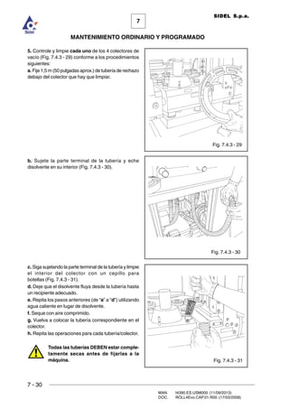 7 - 30
MAN. I4390.ES.USM000 (11/09/2013)
DOC. ROLL4Evo.CAP.01.R00 (17/03/2008)
7
MANTENIMIENTO ORDINARIO Y PROGRAMADO
SIDEL S.p.a.
5. Controle y limpie cada uno de los 4 colectores de
vacío (Fig. 7.4.3 - 29) conforme a los procedimientos
siguientes:
a. Fije 1,5 m (50 pulgadas aprox.) de tubería de rechazo
debajo del colector que hay que limpiar.
b. Sujete la parte terminal de la tubería y eche
disolvente en su interior (Fig. 7.4.3 - 30).
c. Siga sujetando la parte terminal de la tubería y limpie
el interior del colector con un cepillo para
botellas (Fig. 7.4.3 - 31).
d. Deje que el disolvente fluya desde la tubería hasta
un recipiente adecuado.
e. Repita los pasos anteriores (de “a” a “d”) utilizando
agua caliente en lugar de disolvente.
f. Seque con aire comprimido.
g. Vuelva a colocar la tubería correspondiente en el
colector.
h. Repita las operaciones para cada tubería/colector.
Todas las tuberías DEBEN estar comple-
tamente secas antes de fijarlas a la
máquina.
Fig. 7.4.3 - 29
Fig. 7.4.3 - 30
Fig. 7.4.3 - 31
 