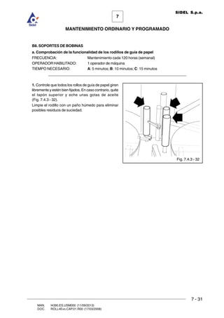 7 - 31
7
MANTENIMIENTO ORDINARIO Y PROGRAMADO
MAN. I4390.ES.USM000 (11/09/2013)
DOC. ROLL4Evo.CAP.01.R00 (17/03/2008)
SIDEL S.p.a.
B8. SOPORTES DE BOBINAS
a. Comprobación de la funcionalidad de los rodillos de guía de papel
FRECUENCIA: Mantenimiento cada 120 horas (semanal)
OPERADOR HABILITADO: 1 operador de máquina
TIEMPO NECESARIO: A: 5 minutos; B: 10 minutos; C: 15 minutos
______________________________________________________________________
1. Controle que todos los rollos de guía de papel giren
libremente y estén bien fijados. En caso contrario, quite
el tapón superior y eche unas gotas de aceite
(Fig. 7.4.3 - 32).
Limpie el rodillo con un paño húmedo para eliminar
posibles residuos de suciedad.
Fig. 7.4.3 - 32
 