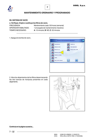 7 - 32
MAN. I4390.ES.USM000 (11/09/2013)
DOC. ROLL4Evo.CAP.01.R00 (17/03/2008)
7
MANTENIMIENTO ORDINARIO Y PROGRAMADO
SIDEL S.p.a.
B9. SISTEMA DE VACÍO
a. Verifique, limpie o sustituya los filtros de vacío.
FRECUENCIA: Mantenimiento cada 120 horas (semanal)
OPERADOR HABILITADO: 1 encargado de mantenimiento mecánico
TIEMPO NECESARIO: A: 10 minutos; B: ND; C: 20 minutos
______________________________________________________________________
1. Apague la bomba de vacío.
2. Abra los alojamientos de los filtros desenroscando
las dos tuercas de mariposa presentes en cada
alojamiento.
Continúaenlapáginasucesiva...
 