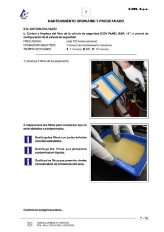 7 - 35
7
MANTENIMIENTO ORDINARIO Y PROGRAMADO
MAN. I4390.ES.USM000 (11/09/2013)
DOC. ROLL4Evo.CAP.01.R00 (17/03/2008)
SIDEL S.p.a.
B13. SISTEMA DEL VACÍO
b. Control y limpieza del filtro de la válvula de seguridad (CON PANEL BR, 15) y control de
configuración de la válvula de seguridad
FRECUENCIA: cada 120 horas (semanal)
OPERADOR HABILITADO: 1 técnico de mantenimiento mecánico
TIEMPO NECESARIO: A: 5 minutos; B: ND; C: 15 minutos
______________________________________________________________________
1. Quite los 2 filtros de su alojamiento.
2. Inspeccione los filtros para comprobar que no
estén dañados o contaminados.
Sustituya los filtros con juntas dañadas
o bordes aplastados.
Sustituya los filtros que presentan
contaminación líquida.
Sustituya los filtros que presentan niveles
considerables de contaminación seca.
Continúaenlapáginasucesiva...
 