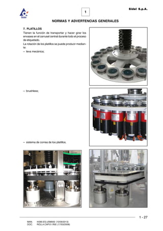 1 - 27
1
Sidel S.p.A.
NORMAS Y ADVERTENCIAS GENERALES
MAN. I4390.ES.USM000 (10/09/2013)
DOC. ROLL4.CAP.01.R00 (17/03/2008)
7. PLATILLOS
Tienen la función de transportar y hacer girar los
envases en el carrusel central durante todo el proceso
de etiquetado.
La rotación de los platillos se puede producir median-
te:
– leva mecánica;
– brushless;
– sistema de correa de los platillos.
 