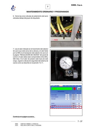 7 - 37
7
MANTENIMIENTO ORDINARIO Y PROGRAMADO
MAN. I4390.ES.USM000 (11/09/2013)
DOC. ROLL4Evo.CAP.01.R00 (17/03/2008)
SIDEL S.p.a.
6. Cierre las cinco válvulas de aislamiento del vacío
ubicadas debajo del grupo de etiquetado.
7. Lea el valor indicado en el manómetro del colector
de vacío que está cerca de la válvula y el valor leído
por la HMI en el transductor del colector de vacío en
la página REGULACIÓN DE VACÍOS del panel de
control: el valor debe estar comprendido entre 290 y
300 mbar. Si el valor de presión está fuera de este
rango, regule la válvula de seguridad del sistema de
vacíos como se describe en el párrafo 7.5.11.
Continúaenlapáginasucesiva...
 