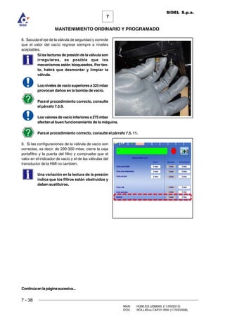 7 - 38
MAN. I4390.ES.USM000 (11/09/2013)
DOC. ROLL4Evo.CAP.01.R00 (17/03/2008)
7
MANTENIMIENTO ORDINARIO Y PROGRAMADO
SIDEL S.p.a.
8. Sacuda el eje de la válvula de seguridad y controle
que el valor del vacío regrese siempre a niveles
aceptables.
Si las lecturas de presión de la válvula son
irregulares, es posible que los
mecanismos estén bloqueados. Por tan-
to, habrá que desmontar y limpiar la
válvula.
Losnivelesdevacíosuperioresa325mbar
provocan daños en la bomba de vacío.
Para el procedimiento correcto, consulte
el párrafo 7.5.9.
Los valores de vacío inferiores a 275 mbar
afectan el buen funcionamiento de la máquina.
Para el procedimiento correcto, consulte el párrafo 7.5. 11.
9. Si las configuraciones de la válvula de vacío son
correctas, es decir, de 290-300 mbar, cierre la caja
portafiltro y la puerta del filtro y compruebe que el
valor en el indicador de vacío y el de las válvulas del
transductor de la HMI no cambien.
Una variación en la lectura de la presión
indica que los filtros están obstruidos y
deben sustituirse.
Continúaenlapáginasucesiva...
 