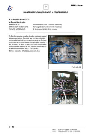 7 - 40
MAN. I4390.ES.USM000 (11/09/2013)
DOC. ROLL4Evo.CAP.01.R00 (17/03/2008)
7
MANTENIMIENTO ORDINARIO Y PROGRAMADO
SIDEL S.p.a.
B 10. EQUIPO NEUMÁTICO
a. Control del circuito
FRECUENCIA: Mantenimiento cada 120 horas (semanal)
OPERADOR HABILITADO: 1 encargado de mantenimiento mecánico
TIEMPO NECESARIO: A: 5 minutos; B: ND; C: 20 minutos
______________________________________________________________________
1. Con la máquina parada, abra las protecciones del
equipo neumático. Controle que no haya pérdidas y
compruebe que todo funciona correctamente. En esta
operación se controla la estanquidad de las tuberías y
los racores y se lleva a cabo un control visual de los
componentes, además de una correcta puesta a pun-
to del funcionamiento (Fig. 7.4.3 - 39 / 40).
Elimine todos los defectos que se detecten.
Fig.7.4.3 - 39
Fig.7.4.3 - 40
 