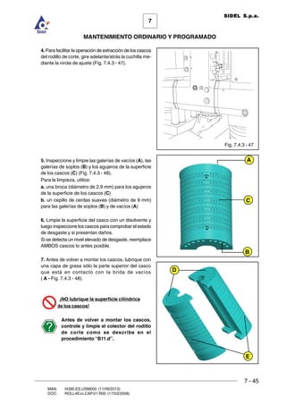 7 - 45
7
MANTENIMIENTO ORDINARIO Y PROGRAMADO
MAN. I4390.ES.USM000 (11/09/2013)
DOC. ROLL4Evo.CAP.01.R00 (17/03/2008)
SIDEL S.p.a.
4. Para facilitar la operación de extracción de los cascos
del rodillo de corte, gire adelante/atrás la cuchilla me-
diante la virola de ajuste (Fig. 7.4.3 - 47).
5. Inspeccione y limpie las galerías de vacíos (A), las
galerías de soplos (B) y los agujeros de la superficie
de los cascos (C) (Fig. 7.4.3 - 48).
Para la limpieza, utilice:
a. una broca (diámetro de 2,9 mm) para los agujeros
de la superficie de los cascos (C)
b. un cepillo de cerdas suaves (diámetro de 9 mm)
para las galerías de soplos (B) y de vacíos (A)
6. Limpie la superficie del casco con un disolvente y
luego inspeccione los cascos para comprobar el estado
de desgaste y si presentan daños.
Si se detecta un nivel elevado de desgaste, reemplace
AMBOS cascos lo antes posible.
7. Antes de volver a montar los cascos, lubrique con
una capa de grasa sólo la parte superior del casco
que está en contacto con la brida de vacíos
( A - Fig. 7.4.3 - 48).
¡NO lubrique la superficie cilíndrica
de los cascos!
Antes de volver a montar los cascos,
controle y limpie el colector del rodillo
de corte como se describe en el
procedimiento “B11.d”.
Fig. 7.4.3 - 47
B
C
A
E
D
 
