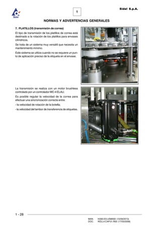 1 - 28
MAN. I4390.ES.USM000 (10/09/2013)
DOC. ROLL4.CAP.01.R00 (17/03/2008)
1
NORMAS Y ADVERTENCIAS GENERALES
Sidel S.p.A.
7. PLATILLOS (transmisión de correa)
El tipo de transmisión de los platillos de correa está
destinado a la rotación de los platillos para envases
cilíndricos.
Se trata de un sistema muy versátil que necesita un
mantenimiento mínimo.
Este sistema se utiliza cuando no se requiere un pun-
to de aplicación preciso de la etiqueta en el envase.
La transmisión se realiza con un motor brushless
controlado por un controlador MC-4 ELAU.
Es posible regular la velocidad de la correa para
efectuar una sincronización correcta entre:
- la velocidad de rotación de la botella;
- la velocidad del tambor de transferencia de etiquetas.
 