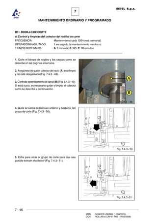 7 - 46
MAN. I4390.ES.USM000 (11/09/2013)
DOC. ROLL4Evo.CAP.01.R00 (17/03/2008)
7
MANTENIMIENTO ORDINARIO Y PROGRAMADO
SIDEL S.p.a.
B11. RODILLO DE CORTE
d. Control y limpieza del colector del rodillo de corte
FRECUENCIA: Mantenimiento cada 120 horas (semanal)
OPERADOR HABILITADO: 1 encargado de mantenimiento mecánico
TIEMPO NECESARIO: A: 5 minutos; B: ND; C: 30 minutos
______________________________________________________________________
1. Quite el bloque de soplos y los cascos como se
describe en las páginas anteriores.
2. Asegúrese de que el colector de vacío (A) esté limpio
y no esté desgastado (Fig. 7.4.3 - 49).
3. Controle detenidamente el canal (B) (Fig. 7.4.3 - 49).
Si está sucio, es necesario quitar y limpiar el colector
como se describe a continuación.
4. Quite la tuerca de bloqueo anterior y posterior del
grupo de corte (Fig. 7.4.3 - 50).
5. Eche para atrás el grupo de corte para que sea
posible extraer el colector (Fig. 7.4.3 - 51).
Fig. 7.4.3 - 50
Fig. 7.4.3 -51
B
A
Fig. 7.4 - 49
 