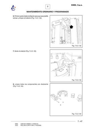 7 - 47
7
MANTENIMIENTO ORDINARIO Y PROGRAMADO
MAN. I4390.ES.USM000 (11/09/2013)
DOC. ROLL4Evo.CAP.01.R00 (17/03/2008)
SIDEL S.p.a.
Fig. 7.4.3 - 52
6. Primero quite el plato de fijación para que sea posible
extraer y limpiar el colector (Fig. 7.4.3 - 52).
7. Quite el colector (Fig. 7.4.3 - 53).
8. Limpie todos los componentes con disolvente
(Fig. 7.4.3 - 54).
Fig. 7.4.3 - 53
Fig. 7.4.3 - 54
 