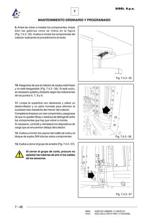 7 - 48
MAN. I4390.ES.USM000 (11/09/2013)
DOC. ROLL4Evo.CAP.01.R00 (17/03/2008)
7
MANTENIMIENTO ORDINARIO Y PROGRAMADO
SIDEL S.p.a.
Fig. 7.4.3 - 55
9. Antes de volver a instalar los componentes, limpie
bien las galerías como se indica en la figura
(Fig. 7.4.3 - 55). Vuelva a montar los componentes del
colector realizando el procedimiento al revés.
10. Asegúrese de que el colector de soplos esté limpio
y no esté desgastado (Fig. 7.4.3 - 56). Si está sucio,
es necesario quitarlo y limpiarlo según las indicaciones
de los puntos 6, 7, 8 y 9.
11. Limpie la superficie con disolvente y utilice un
destornillador y un paño húmedo para eliminar la
suciedad más resistente del interior del colector.
Complete la limpieza con aire comprimido y asegúrese
de que no queden fibras o residuos de detergente entre
los componentes que hay que volver a montar.
Si necesario, controle y reemplace los dispositivos de
carga que se encuentran debajo del colector.
12. Vuelva a montar los cascos del rodillo de corte y el
bloque de soplos SIN lubricar estos componentes.
13. Vuelva a cerrar el grupo de arrastre (Fig. 7.4.3 - 57).
Al cerrar el grupo de corte, procure no
aplastar las tuberías de aire ni los cables
de los sensores.
Fig. 7.4.3 - 57
Fig. 7.4.3 - 56
 