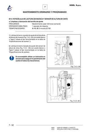 7 - 52
MAN. I4390.ES.USM000 (11/09/2013)
DOC. ROLL4Evo.CAP.01.R00 (17/03/2008)
7
MANTENIMIENTO ORDINARIO Y PROGRAMADO
SIDEL S.p.a.
B14. FOTOCÉLULA DE LECTURA DE MUESCAY SENSOR DE ALTURA DE CINTA
a. Limpieza y lubricación del tornillo de ajuste
FRECUENCIA: Mantenimiento cada 120 horas (semanal)
OPERADOR HABILITADO: 1 operador de máquina
TIEMPO NECESARIO: A: ND; B: 5 minutos; C: ND
______________________________________________________________________
1. Lubrique la barra roscada de ajuste de la fotocélula
de lectura de muesca (Fig. 7.4.3 - 64) con aceite blanco
o “ligero” (véase el tipo recomendado en la tabla de
“Especificaciones de aceites” ]).
2. Lubrique la barra roscada de ajuste del sensor de
altura de cinta (Fig. 7.4.3 - 65) con aceite blanco o
“ligero” (véase el tipo recomendado en la tabla de
“Especificaciones de aceites).
Es aconsejable utilizar un lubricante en
aerosol para asegurar la penetración del
aceite en todos los mecanismos.
Fig. 7.4.3 - 64
Fig. 7.4.3 - 65
 