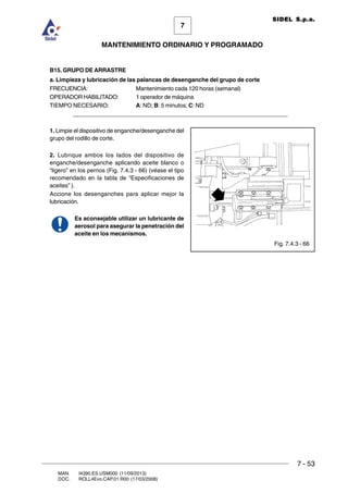 7 - 53
7
MANTENIMIENTO ORDINARIO Y PROGRAMADO
MAN. I4390.ES.USM000 (11/09/2013)
DOC. ROLL4Evo.CAP.01.R00 (17/03/2008)
SIDEL S.p.a.
B15. GRUPO DE ARRASTRE
a. Limpieza y lubricación de las palancas de desenganche del grupo de corte
FRECUENCIA: Mantenimiento cada 120 horas (semanal)
OPERADOR HABILITADO: 1 operador de máquina
TIEMPO NECESARIO: A: ND; B: 5 minutos; C: ND
______________________________________________________________________
1. Limpie el dispositivo de enganche/desenganche del
grupo del rodillo de corte.
2. Lubrique ambos los lados del dispositivo de
enganche/desenganche aplicando aceite blanco o
“ligero” en los pernos (Fig. 7.4.3 - 66) (véase el tipo
recomendado en la tabla de “Especificaciones de
aceites” ).
Accione los desenganches para aplicar mejor la
lubricación.
Es aconsejable utilizar un lubricante de
aerosol para asegurar la penetración del
aceite en los mecanismos.
Fig. 7.4.3 - 66
 