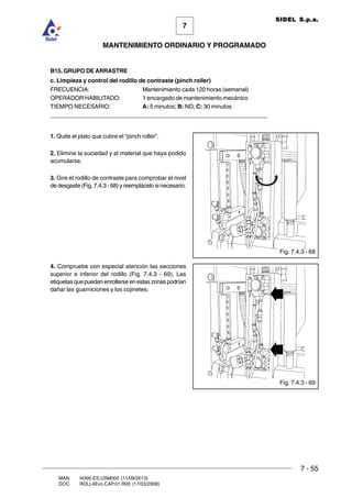 7 - 55
7
MANTENIMIENTO ORDINARIO Y PROGRAMADO
MAN. I4390.ES.USM000 (11/09/2013)
DOC. ROLL4Evo.CAP.01.R00 (17/03/2008)
SIDEL S.p.a.
B15. GRUPO DE ARRASTRE
c. Limpieza y control del rodillo de contraste (pinch roller)
FRECUENCIA: Mantenimiento cada 120 horas (semanal)
OPERADOR HABILITADO: 1 encargado de mantenimiento mecánico
TIEMPO NECESARIO: A: 5 minutos; B: ND; C: 30 minutos
______________________________________________________________________
1. Quite el plato que cubre el “pinch roller”.
2. Elimine la suciedad y el material que haya podido
acumularse.
3. Gire el rodillo de contraste para comprobar el nivel
de desgaste (Fig. 7.4.3 - 68) y reemplácelo si necesario.
4. Compruebe con especial atención las secciones
superior e inferior del rodillo (Fig. 7.4.3 - 69). Las
etiquetas que puedan enrollarse en estas zonas podrían
dañar las guarniciones y los cojinetes.
Fig. 7.4.3 - 69
Fig. 7.4.3 - 68
 