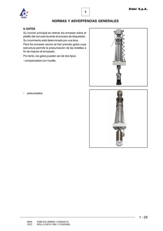 1 - 29
1
Sidel S.p.A.
NORMAS Y ADVERTENCIAS GENERALES
MAN. I4390.ES.USM000 (10/09/2013)
DOC. ROLL4.CAP.01.R00 (17/03/2008)
8. GATOS
Su función principal es retener los envases sobre el
platillo del carrusel durante el proceso de etiquetado.
Su movimiento está determinado por una leva.
Para los envases vacíos se han previsto gatos cuya
estructura permite la presurización de las botellas a
fin de mejorar el envasado.
Por tanto, los gatos pueden ser de dos tipos:
- compensados con muelle,
- presurizados.
 