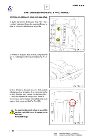 7 - 58
MAN. I4390.ES.USM000 (11/09/2013)
DOC. ROLL4Evo.CAP.01.R00 (17/03/2008)
7
MANTENIMIENTO ORDINARIO Y PROGRAMADO
SIDEL S.p.a.
CONTROLDELDESGASTEDELACUCHILLAMÓVIL
4. Quitar los tornillos de bloqueo (Fig. 7.4.3 -73) e
introducir los dos tornillos en los agujeros (A) para fa-
cilitar la extracción del bloque de la cuchilla.
5. Verificar el desgaste de la cuchilla, comprobando
que su borde no presente irregularidades. (Fig. 7.4.2 -
74)
6. Si se detecta un desgaste excesivo de la cuchilla
móvil, proceder a la rotación de la misma: de hecho,
ha sido diseñada para trabajar con 4 aristas útiles.
La máquina comienza a trabaja con la arista “1”.
El número de referencia está estampillado en la parte
superior de la propia cuchilla (Fig. 7.4.3-75).
Se recomienda rotar la arista de la cuchilla
de corte cada 1500 horas de trabajo, como
máximo.
horas de trabajo.
Fig. 7.4.3 - 74
Fig. 7.4.3 - 75
Fig. 7.4.3 - 73
A
A
 