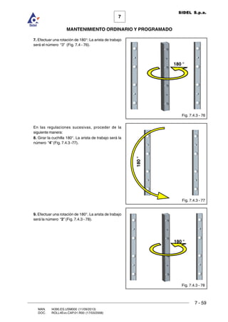 7 - 59
7
MANTENIMIENTO ORDINARIO Y PROGRAMADO
MAN. I4390.ES.USM000 (11/09/2013)
DOC. ROLL4Evo.CAP.01.R00 (17/03/2008)
SIDEL S.p.a.
7. Efectuar una rotación de 180°: La arista de trabajo
será el número “3” (Fig. 7.4 - 76).
En las regulaciones sucesivas, proceder de la
siguiente manera:
8. Girar la cuchilla 180°. La arista de trabajo será la
número “4” (Fig. 7.4.3 -77).
9. Efectuar una rotación de 180°. La arista de trabajo
será la número “2” (Fig. 7.4.3 - 78).
Fig. 7.4.3 - 76
Fig. 7.4.3 - 78
180 °
Fig. 7.4.3 - 77
180°
180 °
 