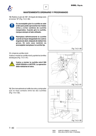 7 - 60
MAN. I4390.ES.USM000 (11/09/2013)
DOC. ROLL4Evo.CAP.01.R00 (17/03/2008)
7
MANTENIMIENTO ORDINARIO Y PROGRAMADO
SIDEL S.p.a.
10. Realice un giro de 180°. El ángulo de trabajo será
el número “2” (Fig. 7.4.3 - 80).
Es aconsejable girar la cuchilla en este
orden para poder aprovechar los 4 lados
útiles y evitar cambios de cuchilla
inesperados. Cuando gire la cuchilla,
marque siempre el lado utilizado.
Reemplace definitivamente la cuchilla
cuando se hayan desgastado los cuatros
ángulos (es decir, después de realizar tres
giros). En este caso también es
aconsejable reemplazar la cuchilla fija.
11. Limpie la cuchilla móvil.
Vuelva a montar la cuchilla móvil y apriete los tornillos
de bloqueo (Fig. 7.4.3 - 81).
Vuelva a montar la cuchilla móvil SIN
USAR GRASA o LOCTITE. La operación
debe realizarse en seco.
12. Gire manualmente el rodillo de corte y compruebe
que no haya contacto entre las dos cuchillas
(Fig. 7.4.3 - 82).
Fig. 7.4.3 - 80
Fig. 7.4.3 - 81
Fig. 7.4.3 - 82
 