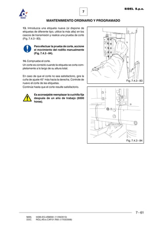 7 - 61
7
MANTENIMIENTO ORDINARIO Y PROGRAMADO
MAN. I4390.ES.USM000 (11/09/2013)
DOC. ROLL4Evo.CAP.01.R00 (17/03/2008)
SIDEL S.p.a.
13. Introduzca una etiqueta nueva (si dispone de
etiquetas de diferente tipo, utilice la más alta) en los
cascos de transmisión y realice una prueba de corte
(Fig. 7.4.3 - 83).
Para efectuar la prueba de corte, accione
el movimiento del rodillo manualmente
(Fig. 7.4.3 - 84).
14. Compruebe el corte.
Un corte es correcto cuando la etiqueta se corta com-
pletamente a lo largo de su altura total.
En caso de que el corte no sea satisfactorio, gire la
cuña de ajuste 45° más hacia la derecha. Controle de
nuevo el corte de las etiquetas.
Continúe hasta que el corte resulte satisfactorio.
Es aconsejable reemplazar la cuchilla fija
después de un año de trabajo (6000
horas).
Fig. 7.4.3 - 84
Fig. 7.4.3 - 83
 