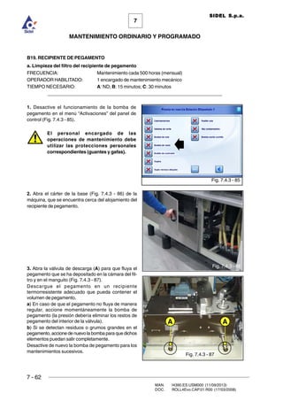7 - 62
MAN. I4390.ES.USM000 (11/09/2013)
DOC. ROLL4Evo.CAP.01.R00 (17/03/2008)
7
MANTENIMIENTO ORDINARIO Y PROGRAMADO
SIDEL S.p.a.
B19. RECIPIENTE DE PEGAMENTO
a. Limpieza del filtro del recipiente de pegamento
FRECUENCIA: Mantenimiento cada 500 horas (mensual)
OPERADOR HABILITADO: 1 encargado de mantenimiento mecánico
TIEMPO NECESARIO: A: ND; B: 15 minutos; C: 30 minutos
______________________________________________________________________
1. Desactive el funcionamiento de la bomba de
pegamento en el menú “Activaciones” del panel de
control (Fig. 7.4.3 - 85).
El personal encargado de las
operaciones de mantenimiento debe
utilizar las protecciones personales
correspondientes (guantes y gafas).
2. Abra el cárter de la base (Fig. 7.4.3 - 86) de la
máquina, que se encuentra cerca del alojamiento del
recipiente de pegamento.
3. Abra la válvula de descarga (A) para que fluya el
pegamento que se ha depositado en la cámara del fil-
tro y en el manguito (Fig. 7.4.3 - 87).
Descargue el pegamento en un recipiente
termorresistente adecuado que pueda contener el
volumen de pegamento.
a) En caso de que el pegamento no fluya de manera
regular, accione momentáneamente la bomba de
pegamento (la presión debería eliminar los restos de
pegamento del interior de la válvula).
b) Si se detectan residuos o grumos grandes en el
pegamento,accionedenuevolabombaparaquedichos
elementos puedan salir completamente.
Desactive de nuevo la bomba de pegamento para los
mantenimientos sucesivos.
Fig. 7.4.3 - 85
Fig. 7.4.3 - 87
Fig. 7.4.3 - 86
A A
 
