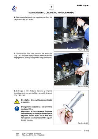 7 - 63
7
MANTENIMIENTO ORDINARIO Y PROGRAMADO
MAN. I4390.ES.USM000 (11/09/2013)
DOC. ROLL4Evo.CAP.01.R00 (17/03/2008)
SIDEL S.p.a.
4. Desconecte la tubería de impulsión del flujo del
pegamento (Fig. 7.4.3 - 88).
5. Desatornille los tres tornillos de sujeción
(Fig. 7.4.3 - 89) de la tapa y extraiga el bloque del filtro
de pegamento. Evite que se pierdan las guarniciones.
6. Extraiga el filtro todavía caliente y límpielo
inmediatamente con una cuchilla o un cepillo de acero
(Fig. 7.4.3 - 90).
En esta fase deben utilizarse guantes de
protección.
El pegamento se bombea a alta presión a
través del filtro.
Al principio, el filtro tiene que limpiarse
cada semana (120 horas). Esta frecuencia
se puede reducir a una vez al mes (500
horas) si las condiciones del filtro siguen
siendo buenas.
Fig. 7.4.3 - 89
Fig. 7.4.3 - 88
Fig. 7.4.3 - 90
 
