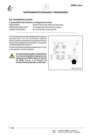 7 - 64
MAN. I4390.ES.USM000 (11/09/2013)
DOC. ROLL4Evo.CAP.01.R00 (17/03/2008)
7
MANTENIMIENTO ORDINARIO Y PROGRAMADO
SIDEL S.p.a.
B20. TRANSMISIÓNAL GRUPO
a. Comprobación de la tensión y el desgaste de la correa
FRECUENCIA: Mantenimiento cada 1500 horas (trimestral)
OPERADOR HABILITADO: 1 encargado de mantenimiento mecánico
TIEMPO NECESARIO: A: 2 minutos; B: 5 minutos; C: ND
_____________________________________________________________________
1.Compruebequelacorreadedesplazamientodelgrupo
esté tensa (Fig. 7.4.3 - 91). Si necesario, registre la
tensión (véase el procedimiento de ajuste de la tensión
de la correa de desplazamiento del grupo en el apartado
“OPERACIONES DE AJUSTE”).
Controle visualmente el estado de desgaste de la correa
y reemplácela si estuviera gastada.
El mantenimiento (ajuste y sustitución) de
la correa de transmisión al grupo es una
operación que DEBE realizar un técnico
de SIDEL S.p.A. o un técnico de
mantenimiento preparado y cualificado.
Fig. 7.4.3 - 91
 