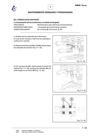 7 - 65
7
MANTENIMIENTO ORDINARIO Y PROGRAMADO
MAN. I4390.ES.USM000 (11/09/2013)
DOC. ROLL4Evo.CAP.01.R00 (17/03/2008)
SIDEL S.p.a.
B21. CABEZALES DE CENTRADO
a. Comprobación de las condiciones y el estado de desgaste
FRECUENCIA: Mantenimiento cada 1500 horas (trimestralmente)
OPERADOR HABILITADO: 1 encargado del mantenimiento mecánico
TIEMPO NECESARIO: A: 5 minutos; B: 30 minutos; C: ND
______________________________________________________________________
1. Verifique que los cabezales giren libremente.
En caso de ser necesario, desmonte los cabezales y
sustituya los cojinetes.
2. Utilizando dos llaves (32 MM y 40 MM), desenrosque
los cabezales de centrado (Fig. 7.4 - 92).
3. Con una llave de allén, desenrosque el cuerpo del
cabezal (Fig. 7.4 - 93); sustituya los cojinetes (A) y el
anillo seeger en su interior (B) (Fig. 7.4 - 94).
Fig. 7.4 - 92
Fig. 7.4 - 93
Fig. 7.4 - 94
BA
 