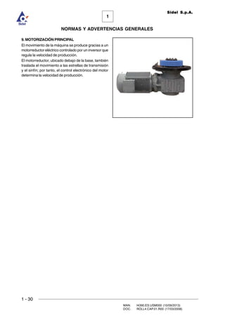 1 - 30
MAN. I4390.ES.USM000 (10/09/2013)
DOC. ROLL4.CAP.01.R00 (17/03/2008)
1
NORMAS Y ADVERTENCIAS GENERALES
Sidel S.p.A.
9. MOTORIZACIÓN PRINCIPAL
El movimiento de la máquina se produce gracias a un
motorreductor eléctrico controlado por un inversor que
regula la velocidad de producción.
El motorreductor, ubicado debajo de la base, también
traslada el movimiento a las estrellas de transmisión
y el sinfín; por tanto, el control electrónico del motor
determina la velocidad de producción.
 