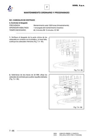 7 - 66
MAN. I4390.ES.USM000 (11/09/2013)
DOC. ROLL4Evo.CAP.01.R00 (17/03/2008)
7
MANTENIMIENTO ORDINARIO Y PROGRAMADO
SIDEL S.p.a.
B21. CABEZALES DE CENTRADO
b. Controlar el desgaste
FRECUENCIA: Mantenimiento cada 1500 horas (trimestralmente)
OPERADOR HABILITADO: 1 encargado del mantenimiento mecánico
TIEMPO NECESARIO: A: 2 minutos; B: 15 minutos; C: ND
______________________________________________________________________
1. Verifique el desgaste de la parte cónica de los
cabezales en contacto con la botella y, si hace falta,
sustituya los cabezales inferiores (Fig. 7.4 - 95).
2. Valiéndose de dos llaves de 32 MM, afloje los
cabezales de centrado para sustituir aquellos dañados
(Fig. 7.4 - 96).
Fig. 7.4 - 96
Fig. 7.4 - 95
 