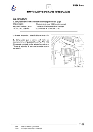 7 - 67
7
MANTENIMIENTO ORDINARIO Y PROGRAMADO
MAN. I4390.ES.USM000 (11/09/2013)
DOC. ROLL4Evo.CAP.01.R00 (17/03/2008)
SIDEL S.p.a.
B22. ESTRUCTURA
a. Comprobación de la tensión de la correa de posición del grupo
FRECUENCIA: Mantenimiento cada 1500 horas (trimestral)
OPERADOR HABILITADO: 1 encargado de mantenimiento mecánico
TIEMPO NECESARIO: A: 2 minutos; B: 15 minutos; C: ND
______________________________________________________________________
1. Apague la máquina y quite el cárter de protección.
2. Compruebe que la correa del motor de
desplazamiento del grupo esté tensa (Fig. 7.4.3 - 97).
Si necesario, registre la tensión (véase el procedimiento
“Ajuste de la tensión de la correa de desplazamiento
del grupo”).
Fig. 7.4.3 - 97
 