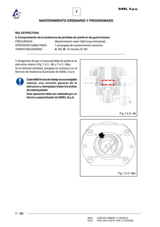 7 - 68
MAN. I4390.ES.USM000 (11/09/2013)
DOC. ROLL4Evo.CAP.01.R00 (17/03/2008)
7
MANTENIMIENTO ORDINARIO Y PROGRAMADO
SIDEL S.p.a.
B22. ESTRUCTURA
b. Comprobación de la existencia de pérdidas de aceite en las guarniciones
FRECUENCIA: Mantenimiento cada 1500 horas (trimestral)
OPERADOR HABILITADO: 1 encargado de mantenimiento mecánico
TIEMPO NECESARIO: A: ND; B: 10 minutos; C: ND
_____________________________________________________________________
1. Asegúrese de que no haya pérdidas de aceite en la
estructura inferior (Fig. 7.4.3 - 98 y 7.4.3 - 98a).
Si se detectan pérdidas, póngase en contacto con el
Servicio de Asistencia Autorizado de SIDEL S.p.A.
Cada6000horasdetrabajoesaconsejable
realizar una revisión general de la
estructura y reemplazar todos los anillos
de estanqueidad.
Esta operación debe ser realizada por un
técnico especializado de SIDEL S.p.A.
Fig. 7.4.3 - 98
Fig. 7.4.3 - 98a
 