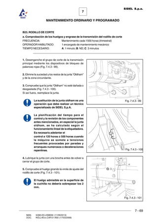 7 - 69
7
MANTENIMIENTO ORDINARIO Y PROGRAMADO
MAN. I4390.ES.USM000 (11/09/2013)
DOC. ROLL4Evo.CAP.01.R00 (17/03/2008)
SIDEL S.p.a.
B23. RODILLO DE CORTE
a. Comprobación de los huelgos y engrase de la transmisión del rodillo de corte
FRECUENCIA: Mantenimiento cada 1500 horas (trimestral)
OPERADOR HABILITADO: 1 encargado de mantenimiento mecánico
TIEMPO NECESARIO: A: 1 minuto; B: ND; C: 3 minutos
______________________________________________________________________
1. Desenganche el grupo de corte de la transmisión
principal mediante los dispositivos de bloqueo de
palancas rojas (Fig. 7.4.3 - 99).
2. Elimine la suciedad y los restos de la junta “Oldham”
y de la zona circundante.
3. Compruebe que la junta “Oldham” no esté dañada o
desgastada (Fig. 7.4.3 - 100).
Si así fuera, reemplace la junta.
La sustitución de la junta oldham es una
operación que debe realizar un técnico
especializado de SIDEL S.p.A.
La planificación del tiempo para el
control y la revisión de los componentes
antes mencionados, en especial la junta
oldham, se ha calculado según el
funcionamiento lineal de la etiquetadora.
Es necesario adelantar el
control a 120 horas o 500 horas cuando
la máquina se somete a tensiones
frecuentes provocadas por paradas y
arranques numerosos o deceleraciones
repentinas.
4. Lubrique la junta con una brocha antes de volver a
cerrar el grupo de corte.
5. Compruebe el huelgo girando la virola de ajuste del
rodillo de corte (Fig. 7.4.3 - 101).
El huelgo admisible en la superficie de
la cuchilla no debería sobrepasar los 2
mm.
Fig. 7.4.3 - 99
Fig. 7.4.3 - 100
Fig. 7.4.3 - 101
 