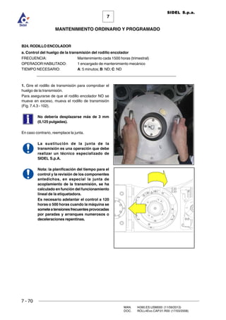 7 - 70
MAN. I4390.ES.USM000 (11/09/2013)
DOC. ROLL4Evo.CAP.01.R00 (17/03/2008)
7
MANTENIMIENTO ORDINARIO Y PROGRAMADO
SIDEL S.p.a.
B24. RODILLO ENCOLADOR
a. Control del huelgo de la transmisión del rodillo encolador
FRECUENCIA: Mantenimiento cada 1500 horas (trimestral)
OPERADOR HABILITADO: 1 encargado de mantenimiento mecánico
TIEMPO NECESARIO: A: 5 minutos; B: ND; C: ND
______________________________________________________________________
1. Gire el rodillo de transmisión para comprobar el
huelgo de la transmisión.
Para asegurarse de que el rodillo encolador NO se
mueve en exceso, mueva el rodillo de transmisión
(Fig. 7.4.3 - 102).
No debería desplazarse más de 3 mm
(0,125 pulgadas).
En caso contrario, reemplace la junta.
La sustitución de la junta de la
transmisión es una operación que debe
realizar un técnico especializado de
SIDEL S.p.A.
Nota: la planificación del tiempo para el
control y la revisión de los componentes
antedichos, en especial la junta de
acoplamiento de la transmisión, se ha
calculado en función del funcionamiento
lineal de la etiquetadora.
Es necesario adelantar el control a 120
horas o 500 horas cuando la máquina se
someteatensionesfrecuentesprovocadas
por paradas y arranques numerosos o
deceleraciones repentinas.
 