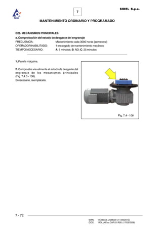 7 - 72
MAN. I4390.ES.USM000 (11/09/2013)
DOC. ROLL4Evo.CAP.01.R00 (17/03/2008)
7
MANTENIMIENTO ORDINARIO Y PROGRAMADO
SIDEL S.p.a.
B26. MECANISMOS PRINCIPALES
a. Comprobación del estado de desgaste del engranaje
FRECUENCIA: Mantenimiento cada 3000 horas (semestral)
OPERADOR HABILITADO: 1 encargado de mantenimiento mecánico
TIEMPO NECESARIO: A: 5 minutos; B: ND; C: 25 minutos
______________________________________________________________________
1. Pare la máquina.
2. Compruebe visualmente el estado de desgaste del
engranaje de los mecanismos principales
(Fig. 7.4.3 - 108).
Si necesario, reemplácelo.
Fig. 7.4 - 108
 