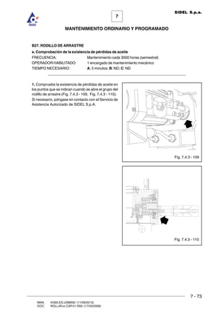 7 - 73
7
MANTENIMIENTO ORDINARIO Y PROGRAMADO
MAN. I4390.ES.USM000 (11/09/2013)
DOC. ROLL4Evo.CAP.01.R00 (17/03/2008)
SIDEL S.p.a.
B27. RODILLO DE ARRASTRE
a. Comprobación de la existencia de pérdidas de aceite
FRECUENCIA: Mantenimiento cada 3000 horas (semestral)
OPERADOR HABILITADO: 1 encargado de mantenimiento mecánico
TIEMPO NECESARIO: A: 5 minutos; B: ND; C: ND
______________________________________________________________________
1. Compruebe la existencia de pérdidas de aceite en
los puntos que se indican cuando se abre el grupo del
rodillo de arrastre (Fig. 7.4.3 - 109, Fig. 7.4.3 - 110).
Si necesario, póngase en contacto con el Servicio de
Asistencia Autorizado de SIDEL S.p.A.
Fig. 7.4.3 - 109
Fig. 7.4.3 - 110
 