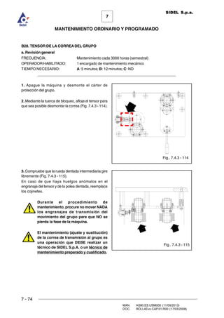 7 - 74
MAN. I4390.ES.USM000 (11/09/2013)
DOC. ROLL4Evo.CAP.01.R00 (17/03/2008)
7
MANTENIMIENTO ORDINARIO Y PROGRAMADO
SIDEL S.p.a.
B28. TENSOR DE LA CORREA DEL GRUPO
a. Revisión general
FRECUENCIA: Mantenimiento cada 3000 horas (semestral)
OPERADOR HABILITADO: 1 encargado de mantenimiento mecánico
TIEMPO NECESARIO: A: 5 minutos; B: 12 minutos; C: ND
______________________________________________________________________
1. Apague la máquina y desmonte el cárter de
protección del grupo.
2. Mediante la tuerca de bloqueo, afloje el tensor para
que sea posible desmontar la correa (Fig. 7.4.3 - 114).
3. Compruebe que la rueda dentada intermediaria gire
libremente (Fig. 7.4.3 - 115).
En caso de que haya huelgos anómalos en el
engranaje del tensor y de la polea dentada, reemplace
los cojinetes.
Durante el procedimiento de
mantenimiento, procure no mover NADA
los engranajes de transmisión del
movimiento del grupo para que NO se
pierda la fase de la máquina.
El mantenimiento (ajuste y sustitución)
de la correa de transmisión al grupo es
una operación que DEBE realizar un
técnico de SIDEL S.p.A. o un técnico de
mantenimiento preparado y cualificado.
Fig.. 7.4.3 - 114
Fig.. 7.4.3 - 115
 