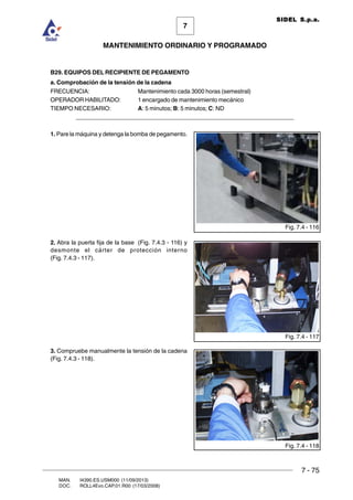 7 - 75
7
MANTENIMIENTO ORDINARIO Y PROGRAMADO
MAN. I4390.ES.USM000 (11/09/2013)
DOC. ROLL4Evo.CAP.01.R00 (17/03/2008)
SIDEL S.p.a.
B29. EQUIPOS DEL RECIPIENTE DE PEGAMENTO
a. Comprobación de la tensión de la cadena
FRECUENCIA: Mantenimiento cada 3000 horas (semestral)
OPERADOR HABILITADO: 1 encargado de mantenimiento mecánico
TIEMPO NECESARIO: A: 5 minutos; B: 5 minutos; C: ND
______________________________________________________________________
1. Pare la máquina y detenga la bomba de pegamento.
2. Abra la puerta fija de la base (Fig. 7.4.3 - 116) y
desmonte el cárter de protección interno
(Fig. 7.4.3 - 117).
3. Compruebe manualmente la tensión de la cadena
(Fig. 7.4.3 - 118).
Fig. 7.4 - 116
Fig. 7.4 - 117
Fig. 7.4 - 118
 