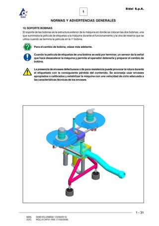 1 - 31
1
Sidel S.p.A.
NORMAS Y ADVERTENCIAS GENERALES
MAN. I4390.ES.USM000 (10/09/2013)
DOC. ROLL4.CAP.01.R00 (17/03/2008)
10. SOPORTE BOBINAS
El soporte de las bobinas es la estructura exterior de la máquina en donde se colocan las dos bobinas: una
que suministra la película de etiquetas a la máquina durante el funcionamiento y la otra de reserva que se
utiliza cuando se termina la película en la 1a
bobina.
Para el cambio de bobina, véase más adelante.
Cuando la película de etiquetas de una bobina se está por terminar, un sensor da la señal
que hace desacelerar la máquina y permite al operador detenerla y preparar el cambio de
bobina.
La presencia de envases defectuosos o de poca resistencia puede provocar la rotura durante
el etiquetado con la consiguiente pérdida del contenido. Se aconseja usar envases
apropiados o calibrados y estabilizar la máquina con una velocidad de ciclo adecuada a
las características técnicas de los envases
 