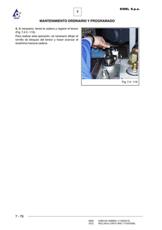 7 - 76
MAN. I4390.ES.USM000 (11/09/2013)
DOC. ROLL4Evo.CAP.01.R00 (17/03/2008)
7
MANTENIMIENTO ORDINARIO Y PROGRAMADO
SIDEL S.p.a.
4. Si necesario, tense la cadena y registre el tensor
(Fig. 7.4.3 - 119).
Para realizar esta operación, es necesario aflojar el
tornillo de bloqueo del tensor y hacer avanzar el
excéntrico hacia la cadena.
Fig. 7.4 - 119
 