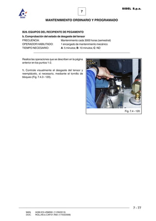 7 - 77
7
MANTENIMIENTO ORDINARIO Y PROGRAMADO
MAN. I4390.ES.USM000 (11/09/2013)
DOC. ROLL4Evo.CAP.01.R00 (17/03/2008)
SIDEL S.p.a.
B29. EQUIPOS DEL RECIPIENTE DE PEGAMENTO
b. Comprobación del estado de desgaste del tensor
FRECUENCIA: Mantenimiento cada 3000 horas (semestral)
OPERADOR HABILITADO: 1 encargado de mantenimiento mecánico
TIEMPO NECESARIO: A: 5 minutos; B: 10 minutos; C: ND
______________________________________________________________________
Realice las operaciones que se describen en la página
anterior en los puntos 1-2.
1. Controle visualmente el desgaste del tensor y
reemplácelo, si necesario, mediante el tornillo de
bloqueo (Fig. 7.4.3 - 120).
Fig. 7.4 - 120
 
