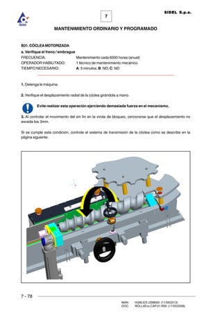 7 - 78
MAN. I4390.ES.USM000 (11/09/2013)
DOC. ROLL4Evo.CAP.01.R00 (17/03/2008)
7
MANTENIMIENTO ORDINARIO Y PROGRAMADO
SIDEL S.p.a.
B31. CÓCLEAMOTORIZADA
a. Verifique el freno / embrague
FRECUENCIA: Mantenimiento cada 6000 horas (anual)
OPERADOR HABILITADO: 1 técnico de mantenimiento mecánico
TIEMPO NECESARIO: A: 5 minutos; B: ND; C: ND
______________________________________________________________________
1. Detenga la máquina.
2. Verifique el desplazamiento radial de la cóclea girándola a mano.
Evite realizar esta operación ejerciendo demasiada fuerza en el mecanismo.
3. Al controlar el movimiento del sin fin en la virola de bloqueo, cerciorarse que el desplazamiento no
exceda los 3mm.
Si se cumple esta condición, controle el sistema de transmisión de la cóclea como se describe en la
página siguiente.
 