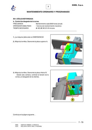 7 - 79
7
MANTENIMIENTO ORDINARIO Y PROGRAMADO
MAN. I4390.ES.USM000 (11/09/2013)
DOC. ROLL4Evo.CAP.01.R00 (17/03/2008)
SIDEL S.p.a.
B31. CÓCLEAMOTORIZADA
b. Control de desgaste de la correa.
FRECUENCIA: Mantenimiento cada 6000 horas (anual)
OPERADOR HABILITADO: 1 técnico de mantenimiento mecánico
TIEMPO NECESARIO: A: ND; B: ND; C: 20 minutos
______________________________________________________________________
1. ¡La máquina debe estar en EMERGENCIA!
2. Afloje los tornillos. Desmonte la placa superior A.
3. Afloje los tornillos. Desmonte la placa inferior B.
Desde esta ventana, controle la tensión de la
correa y el desgaste de los dientes.
A
B
Continúa en la página siguiente…
 